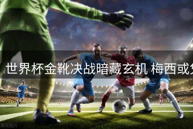 世界杯金靴决战暗藏玄机 梅西或凭效率逆袭姆巴佩