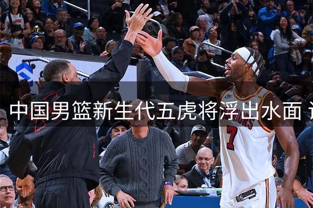 中国男篮新生代五虎将浮出水面 谁能扛起奥运突围大旗