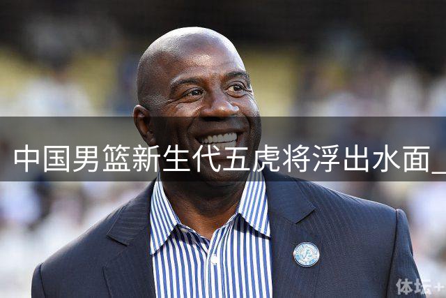 中国男篮新生代五虎将浮出水面 谁能扛起奥运突围大旗