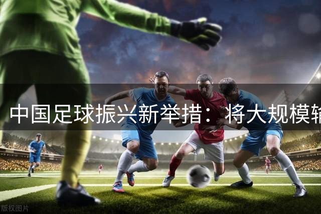 中国足球振兴新举措：将大规模输送青年球员留洋深造