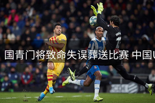 国青门将致命失误葬送比赛 中国U17热身赛0-2负于坦桑尼亚