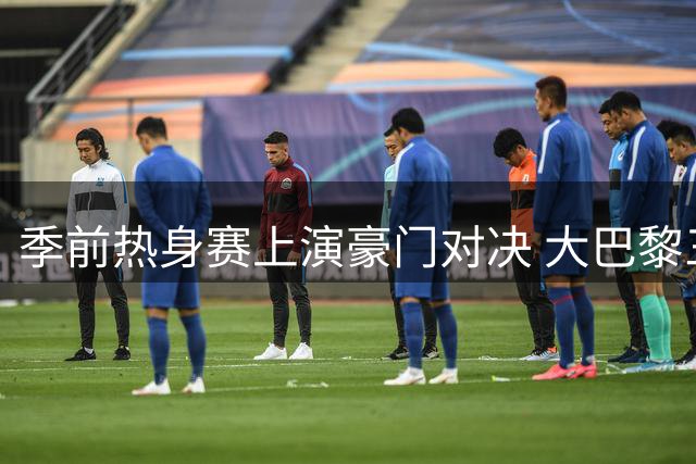 季前热身赛上演豪门对决 大巴黎三叉戟迎战红魔新阵