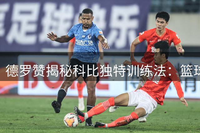 德罗赞揭秘科比独特训练法：篮球巨星竟从足球运动员身上偷师脚步技巧