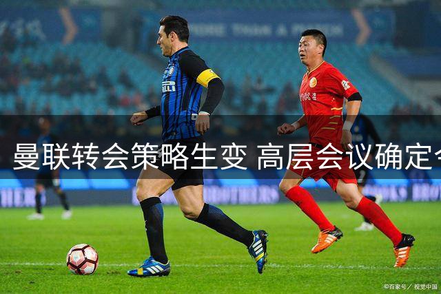曼联转会策略生变 高层会议确定今夏两大优先任务