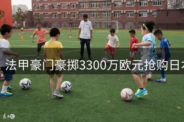 法甲豪门豪掷3300万欧元抢购日本新锐门神 转会谈判已进入关键阶段
