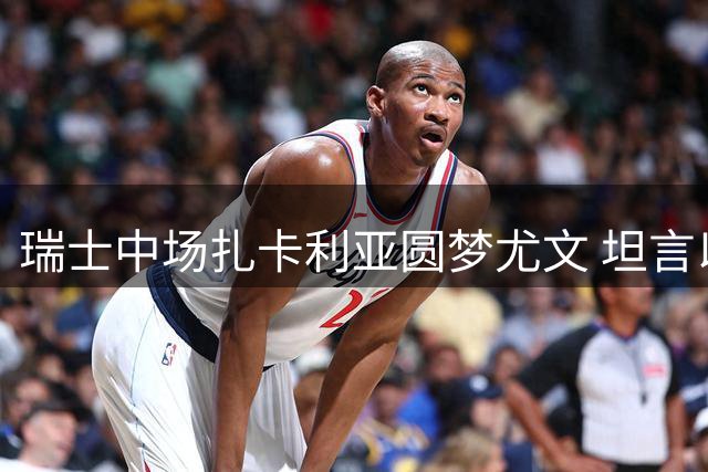 瑞士中场扎卡利亚圆梦尤文 坦言以维埃拉为榜样