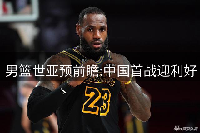 男篮世亚预前瞻:中国首战迎利好 4胜确保晋级