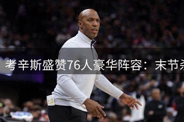 考辛斯盛赞76人豪华阵容：末节杀手太多反成甜蜜负担
