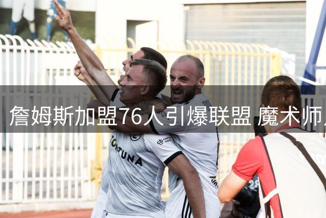 詹姆斯加盟76人引爆联盟 魔术师点破费城豪华战舰两大隐患