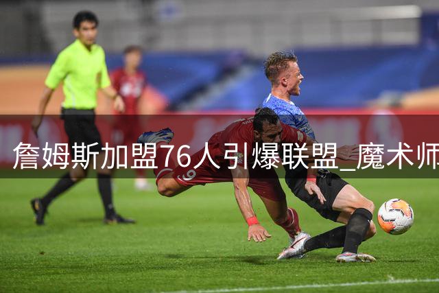 詹姆斯加盟76人引爆联盟 魔术师点破费城豪华战舰两大隐患