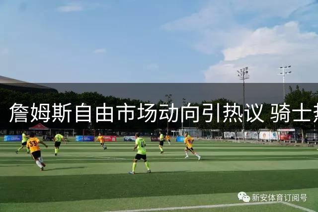 詹姆斯自由市场动向引热议 骑士热火76人或成最后选项