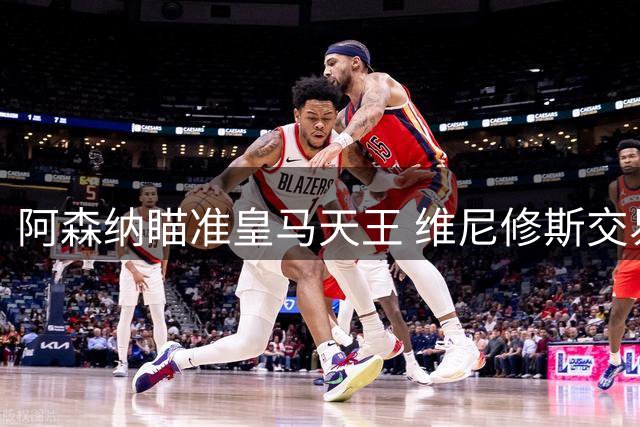 阿森纳瞄准皇马天王 维尼修斯交易或将重塑英超格局