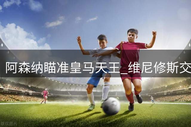 阿森纳瞄准皇马天王 维尼修斯交易或将重塑英超格局