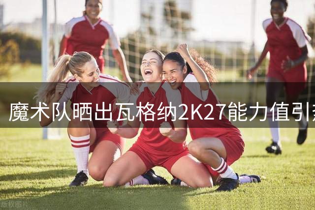 魔术队晒出瓦格纳2K27能力值引热议 球迷怎么看？