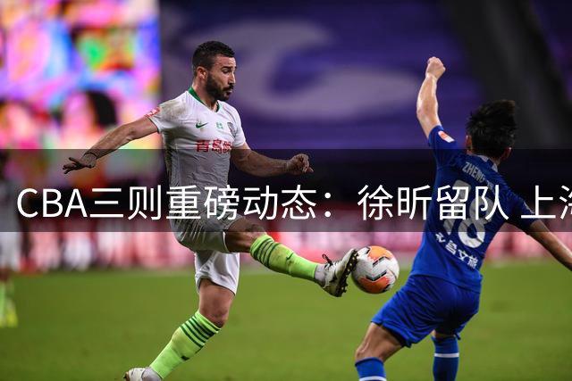 CBA三则重磅动态：徐昕留队 上海减员 山东留用潜力后卫