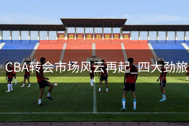 CBA转会市场风云再起 四大劲旅外援阵容迎来关键补强