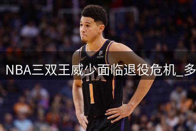 NBA三双王威少面临退役危机 多支球队观望却无人报价