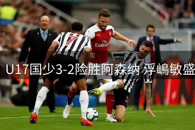 U17国少3-2险胜阿森纳 浮嶋敏盛赞全队韧性 揭示选人新标准