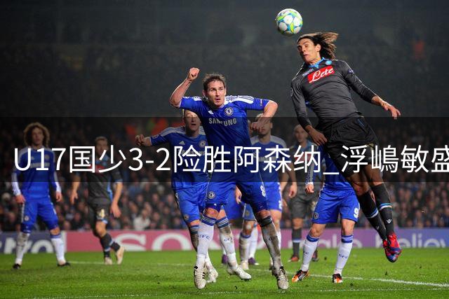 U17国少3-2险胜阿森纳 浮嶋敏盛赞全队韧性 揭示选人新标准