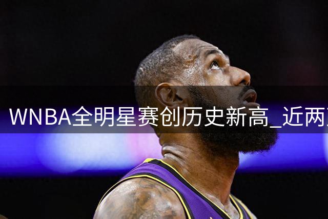 WNBA全明星赛创历史新高 近两万球迷见证破纪录之夜